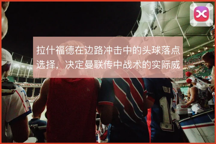 拉什福德在边路冲击中的头球落点选择，决定曼联传中战术的实际威胁