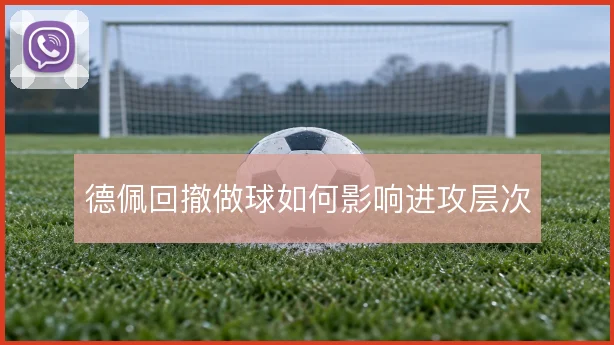 德佩回撤做球如何影响进攻层次