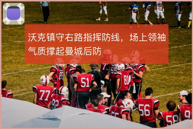 沃克镇守右路指挥防线，场上领袖气质撑起曼城后防