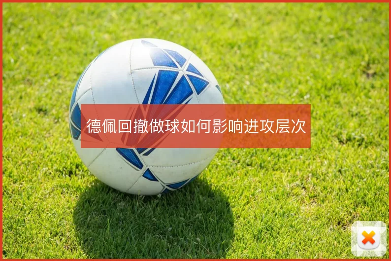 德佩回撤做球如何影响进攻层次