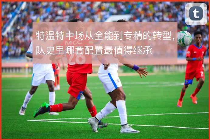 特温特中场从全能到专精的转型,队史里哪套配置最值得继承